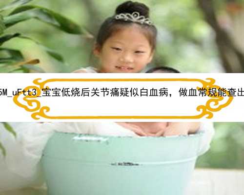 北京最正规的代孕公司|E9y5M_uFtt3_宝宝低烧后关节痛疑似白血病，做血常规能查