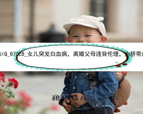 北京代孕一个孩子花费|xU6lQ_870Z8_女儿突发白血病，离婚父母违背伦理，为脐带