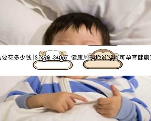 北京代孕一个小孩要花多少钱|Sf49Q_34O67_健康周刊地贫父母可孕育健康宝宝_2R7