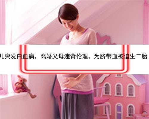 北京母婴时代代孕公司|女儿突发白血病，离婚父母违背伦理，为脐带血被迫生
