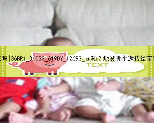 北京代孕能医院里可以吗|36BR1_01033_619DY_12693_α和β地贫哪个遗传给宝宝后比较严