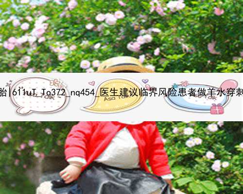 北京代孕代生双胞胎|611uT_To372_nq454_医生建议临界风险患者做羊水穿刺是骗局吗
