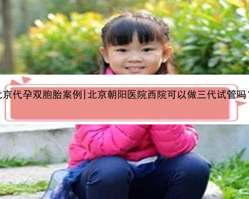 北京代孕双胞胎案例|北京朝阳医院西院可以做三代试管吗？