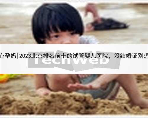 北京代怀中心孕妈|2023北京排名前十的试管婴儿医院，没结婚证别想还能做试管