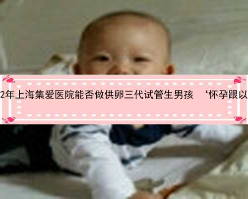 上海10万美金助孕生子 2022年上海集爱医院能否做供卵三代试管生男孩 ‘怀孕跟