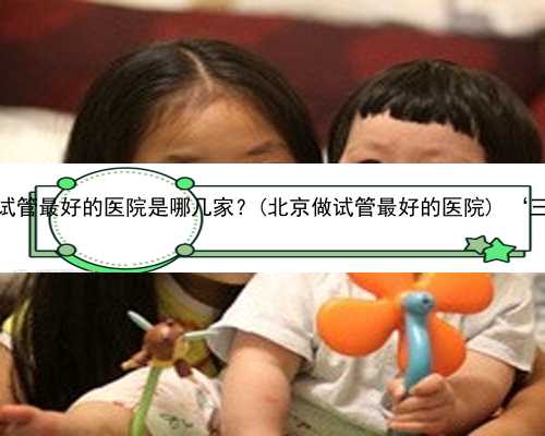 北京双胞胎代孕网 北京做试管最好的医院是哪几家？(北京做试管最好的医院