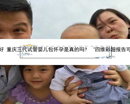 重庆代孕公司哪个好 重庆三代试管婴儿包怀孕是真的吗? ‘四维彩超报告可以看